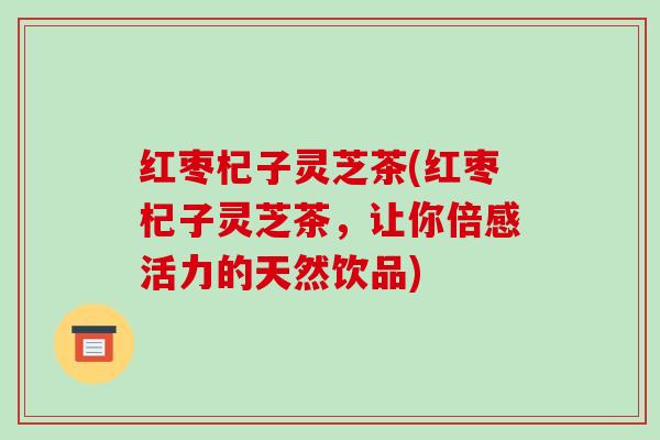 红枣杞子灵芝茶(红枣杞子灵芝茶,让你倍感活力的天然饮品)-第1张图片-破壁灵芝孢子粉研究指南 红枣杞子灵芝茶(红枣杞子灵芝茶,让你倍感活力的天然饮品)-第1张图片-破壁灵芝孢子粉研究指南