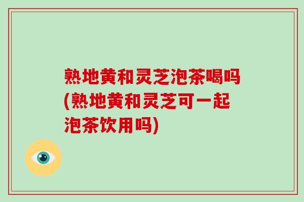 熟地黄和灵芝泡茶喝吗(熟地黄和灵芝可一起泡茶饮用吗)-第1张图片-破壁灵芝孢子粉研究指南 熟地黄和灵芝泡茶喝吗(熟地黄和灵芝可一起泡茶饮用吗)-第1张图片-破壁灵芝孢子粉研究指南