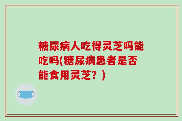 糖尿病人吃得灵芝吗能吃吗(糖尿病患者是否能食用灵芝？)-第1张图片-破壁灵芝孢子粉研究指南