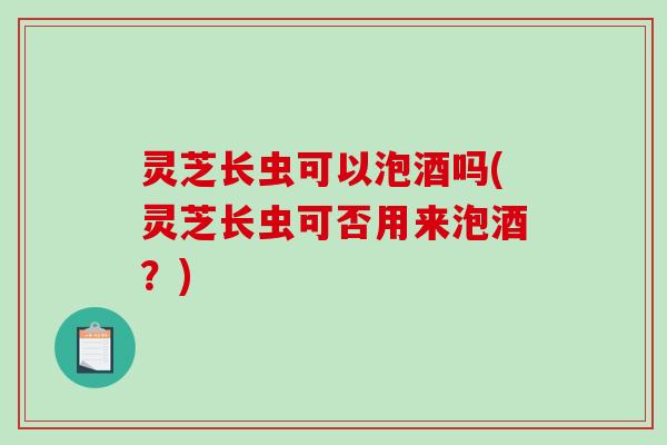 灵芝长虫可以泡酒吗(灵芝长虫可否用来泡酒？)-第1张图片-破壁灵芝孢子粉研究指南