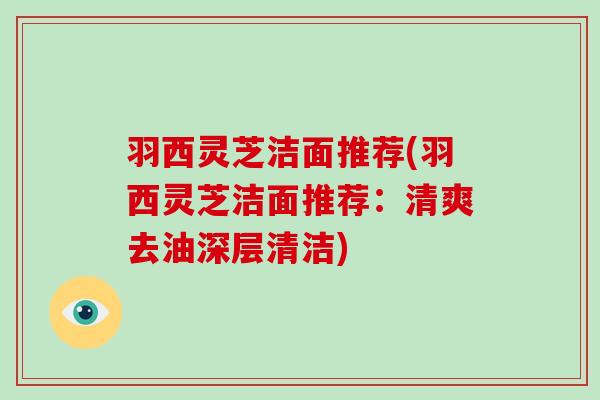 羽西灵芝洁面推荐(羽西灵芝洁面推荐:清爽去油深层清洁)-第1张图片-破壁灵芝孢子粉研究指南 羽西灵芝洁面推荐(羽西灵芝洁面推荐:清爽去油深层清洁)-第1张图片-破壁灵芝孢子粉研究指南