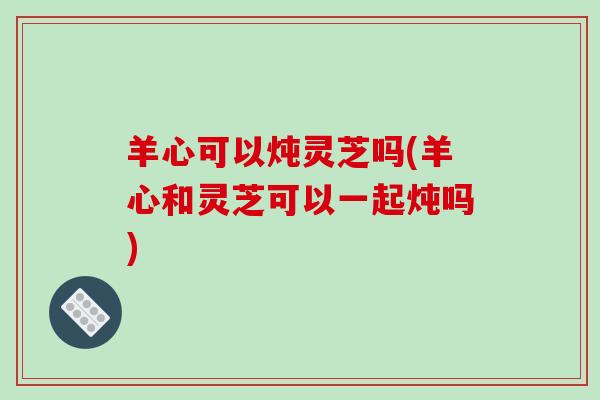 羊心可以炖灵芝吗(羊心和灵芝可以一起炖吗)-第1张图片-破壁灵芝孢子粉研究指南