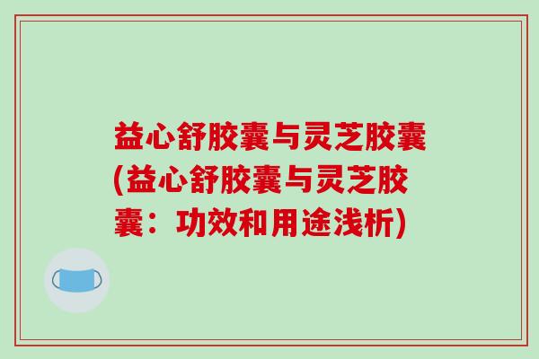 益心舒胶囊与灵芝胶囊(益心舒胶囊与灵芝胶囊：功效和用途浅析)-第1张图片-破壁灵芝孢子粉研究指南