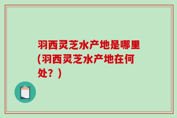 羽西灵芝水产地是哪里(羽西灵芝水产地在何处?)-第1张图片-破壁灵芝孢子粉研究指南 羽西灵芝水产地是哪里(羽西灵芝水产地在何处?)-第1张图片-破壁灵芝孢子粉研究指南