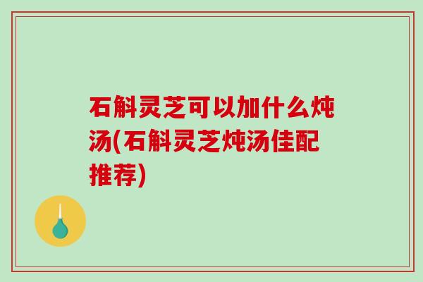 石斛灵芝可以加什么炖汤(石斛灵芝炖汤佳配推荐)-第1张图片-破壁灵芝孢子粉研究指南
