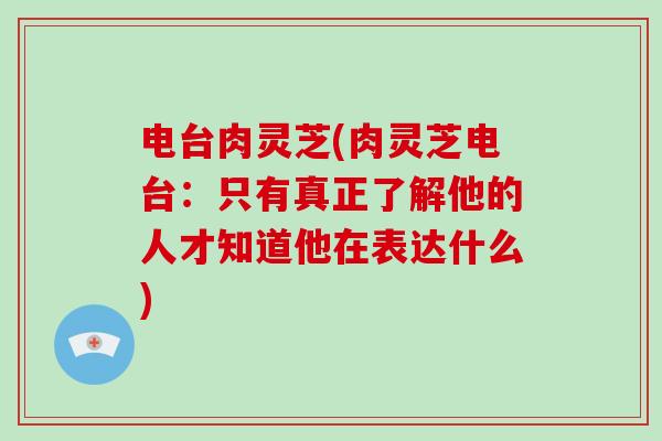 电台肉灵芝(肉灵芝电台:只有真正了解他的人才知道他在表达什么)-第1张图片-破壁灵芝孢子粉研究指南 电台肉灵芝(肉灵芝电台:只有真正了解他的人才知道他在表达什么)-第1张图片-破壁灵芝孢子粉研究指南