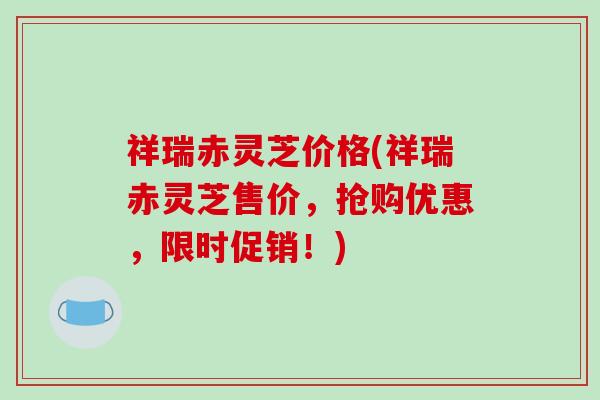 祥瑞赤灵芝价格(祥瑞赤灵芝售价,抢购优惠,限时促销!)-第1张图片-破壁灵芝孢子粉研究指南 祥瑞赤灵芝价格(祥瑞赤灵芝售价,抢购优惠,限时促销!)-第1张图片-破壁灵芝孢子粉研究指南