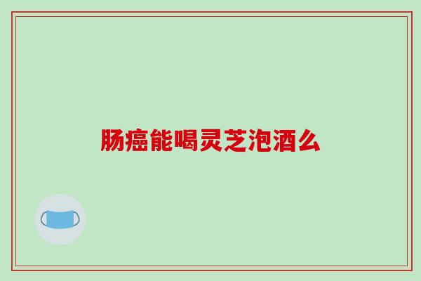 肠癌能喝灵芝泡酒么-第1张图片-破壁灵芝孢子粉研究指南