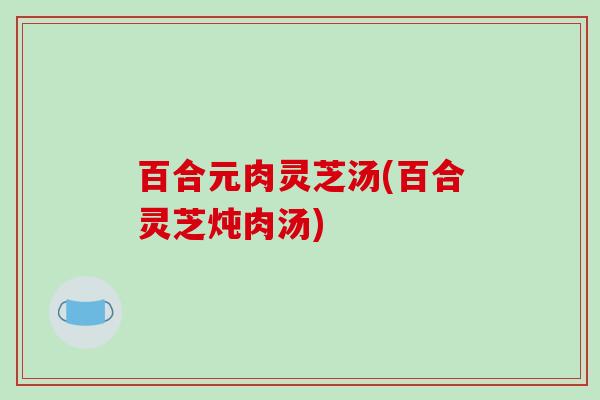 百合元肉灵芝汤(百合灵芝炖肉汤)-第1张图片-破壁灵芝孢子粉研究指南 百合元肉灵芝汤(百合灵芝炖肉汤)-第1张图片-破壁灵芝孢子粉研究指南