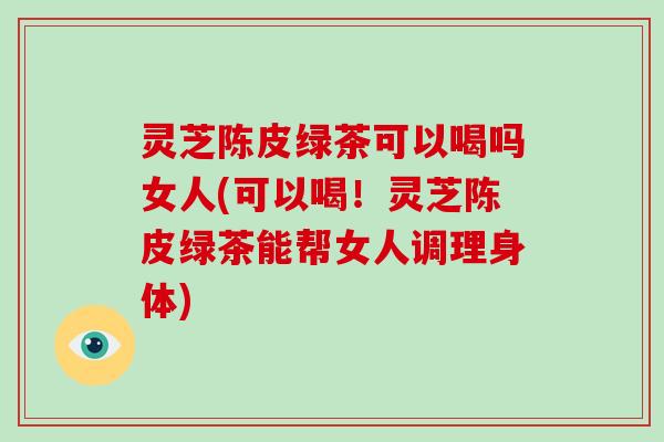 灵芝陈皮绿茶可以喝吗女人(可以喝!灵芝陈皮绿茶能帮女人调理身体)-第1张图片-破壁灵芝孢子粉研究指南 灵芝陈皮绿茶可以喝吗女人(可以喝!灵芝陈皮绿茶能帮女人调理身体)-第1张图片-破壁灵芝孢子粉研究指南