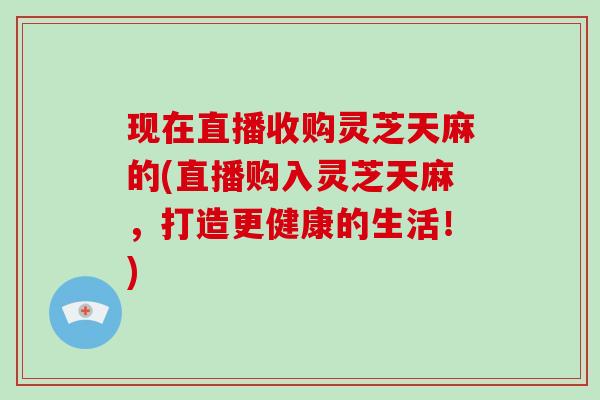 现在直播收购灵芝天麻的(直播购入灵芝天麻,打造更健康的生活!)-第1张图片-破壁灵芝孢子粉研究指南 现在直播收购灵芝天麻的(直播购入灵芝天麻,打造更健康的生活!)-第1张图片-破壁灵芝孢子粉研究指南