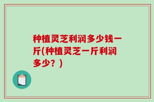 种植灵芝利润多少钱一斤(种植灵芝一斤利润多少?)-第1张图片-破壁灵芝孢子粉研究指南 种植灵芝利润多少钱一斤(种植灵芝一斤利润多少?)-第1张图片-破壁灵芝孢子粉研究指南