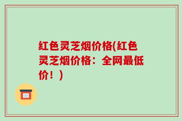 红色灵芝烟价格(红色灵芝烟价格:全网最低价!)-第1张图片-破壁灵芝孢子粉研究指南 红色灵芝烟价格(红色灵芝烟价格:全网最低价!)-第1张图片-破壁灵芝孢子粉研究指南