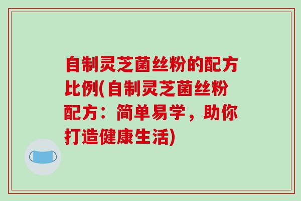自制灵芝菌丝粉的配方比例(自制灵芝菌丝粉配方:简单易学,助你打造健康生活)-第1张图片-破壁灵芝孢子粉研究指南 自制灵芝菌丝粉的配方比例(自制灵芝菌丝粉配方:简单易学,助你打造健康生活)-第1张图片-破壁灵芝孢子粉研究指南