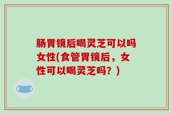 肠胃镜后喝灵芝可以吗女性(食管胃镜后,女性可以喝灵芝吗?)-第1张图片-破壁灵芝孢子粉研究指南 肠胃镜后喝灵芝可以吗女性(食管胃镜后,女性可以喝灵芝吗?)-第1张图片-破壁灵芝孢子粉研究指南