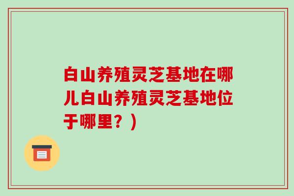 白山养殖灵芝基地在哪儿白山养殖灵芝基地位于哪里？)-第1张图片-破壁灵芝孢子粉研究指南