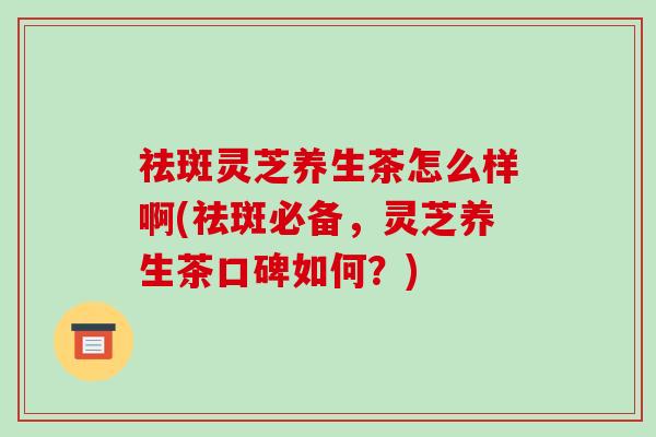 祛斑灵芝养生茶怎么样啊(祛斑必备，灵芝养生茶口碑如何？)-第1张图片-破壁灵芝孢子粉研究指南