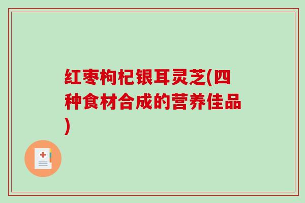 红枣枸杞银耳灵芝(四种食材合成的营养佳品)-第1张图片-破壁灵芝孢子粉研究指南