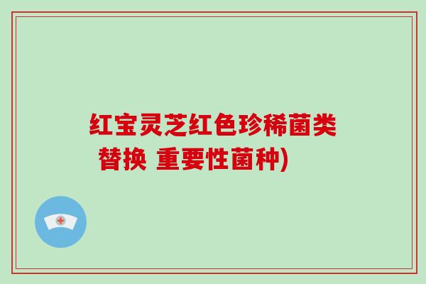 红宝灵芝红色珍稀菌类 替换 重要性菌种)-第1张图片-破壁灵芝孢子粉研究指南