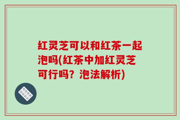 红灵芝可以和红茶一起泡吗(红茶中加红灵芝可行吗？泡法解析)-第1张图片-破壁灵芝孢子粉研究指南