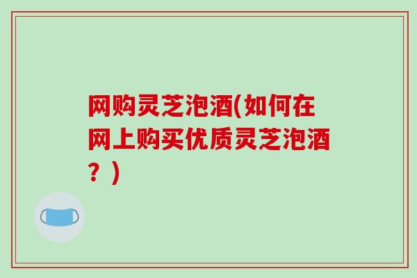 网购灵芝泡酒(如何在网上购买优质灵芝泡酒？)-第1张图片-破壁灵芝孢子粉研究指南