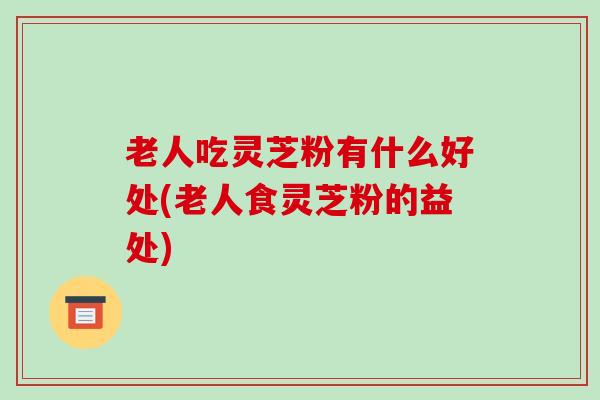 老人吃灵芝粉有什么好处(老人食灵芝粉的益处)-第1张图片-破壁灵芝孢子粉研究指南