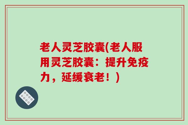 老人灵芝胶囊(老人服用灵芝胶囊：提升免疫力，延缓衰老！)-第1张图片-破壁灵芝孢子粉研究指南