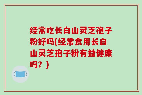 经常吃长白山灵芝孢子粉好吗(经常食用长白山灵芝孢子粉有益健康吗?)-第1张图片-破壁灵芝孢子粉研究指南 经常吃长白山灵芝孢子粉好吗(经常食用长白山灵芝孢子粉有益健康吗?)-第1张图片-破壁灵芝孢子粉研究指南