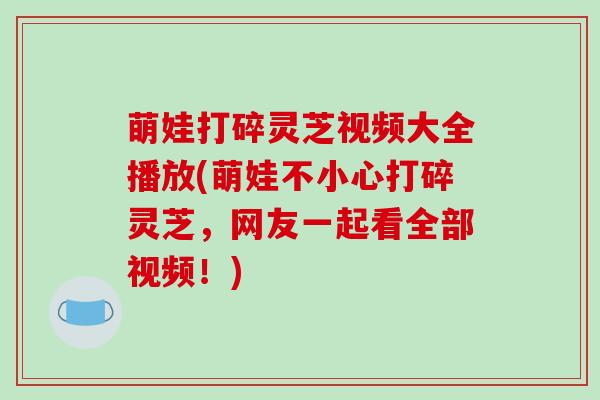 萌娃打碎灵芝视频大全播放(萌娃不小心打碎灵芝，网友一起看全部视频！)-第1张图片-破壁灵芝孢子粉研究指南