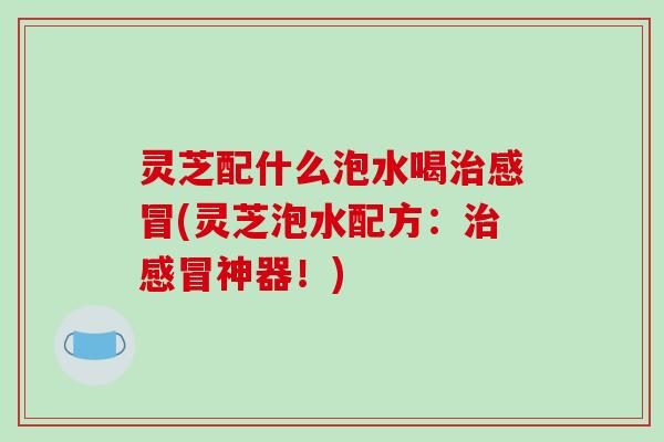 灵芝配什么泡水喝治感冒(灵芝泡水配方:治感冒神器!)-第1张图片-破壁灵芝孢子粉研究指南 灵芝配什么泡水喝治感冒(灵芝泡水配方:治感冒神器!)-第1张图片-破壁灵芝孢子粉研究指南