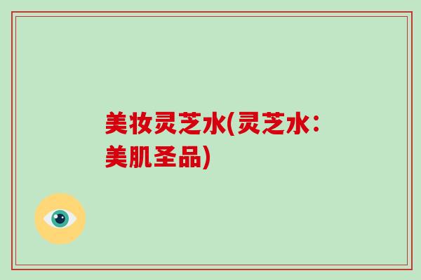 美妆灵芝水(灵芝水:美肌圣品)-第1张图片-破壁灵芝孢子粉研究指南 美妆灵芝水(灵芝水:美肌圣品)-第1张图片-破壁灵芝孢子粉研究指南