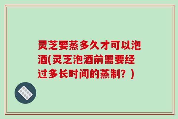 灵芝要蒸多久才可以泡酒(灵芝泡酒前需要经过多长时间的蒸制?)-第1张图片-破壁灵芝孢子粉研究指南 灵芝要蒸多久才可以泡酒(灵芝泡酒前需要经过多长时间的蒸制?)-第1张图片-破壁灵芝孢子粉研究指南