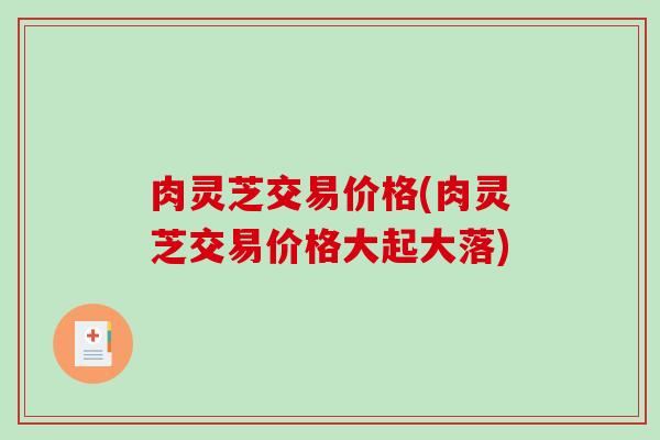 肉灵芝交易价格(肉灵芝交易价格大起大落)-第1张图片-破壁灵芝孢子粉研究指南 肉灵芝交易价格(肉灵芝交易价格大起大落)-第1张图片-破壁灵芝孢子粉研究指南