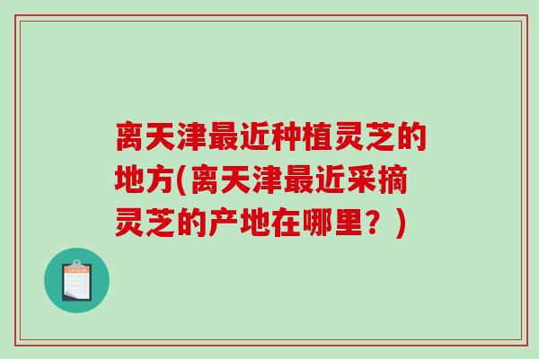 离天津最近种植灵芝的地方(离天津最近采摘灵芝的产地在哪里？)-第1张图片-破壁灵芝孢子粉研究指南