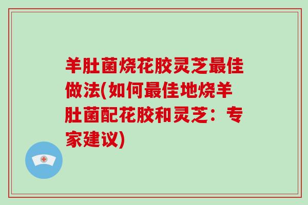 羊肚菌烧花胶灵芝最佳做法(如何最佳地烧羊肚菌配花胶和灵芝：专家建议)-第1张图片-破壁灵芝孢子粉研究指南
