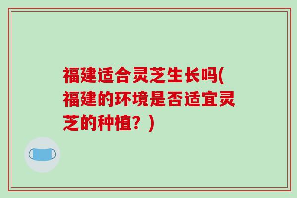 福建适合灵芝生长吗(福建的环境是否适宜灵芝的种植？)-第1张图片-破壁灵芝孢子粉研究指南