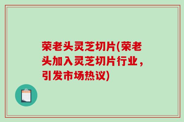 荣老头灵芝切片(荣老头加入灵芝切片行业，引发市场热议)-第1张图片-破壁灵芝孢子粉研究指南