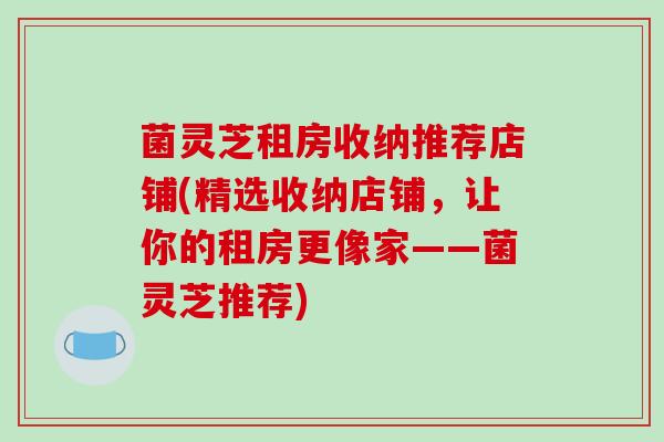 菌灵芝租房收纳推荐店铺(精选收纳店铺,让你的租房更像家——菌灵芝推荐)-第1张图片-破壁灵芝孢子粉研究指南 菌灵芝租房收纳推荐店铺(精选收纳店铺,让你的租房更像家——菌灵芝推荐)-第1张图片-破壁灵芝孢子粉研究指南