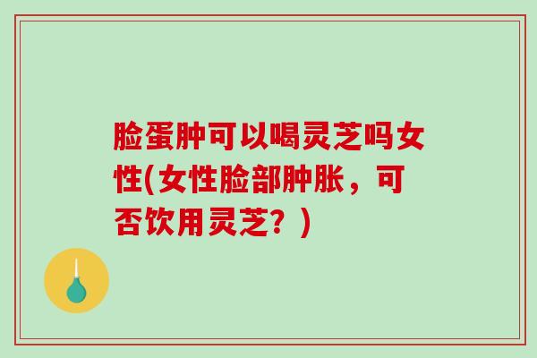 脸蛋肿可以喝灵芝吗女性(女性脸部肿胀，可否饮用灵芝？)-第1张图片-破壁灵芝孢子粉研究指南