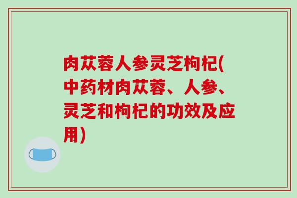 肉苁蓉人参灵芝枸杞(中药材肉苁蓉、人参、灵芝和枸杞的功效及应用)-第1张图片-破壁灵芝孢子粉研究指南 肉苁蓉人参灵芝枸杞(中药材肉苁蓉、人参、灵芝和枸杞的功效及应用)-第1张图片-破壁灵芝孢子粉研究指南