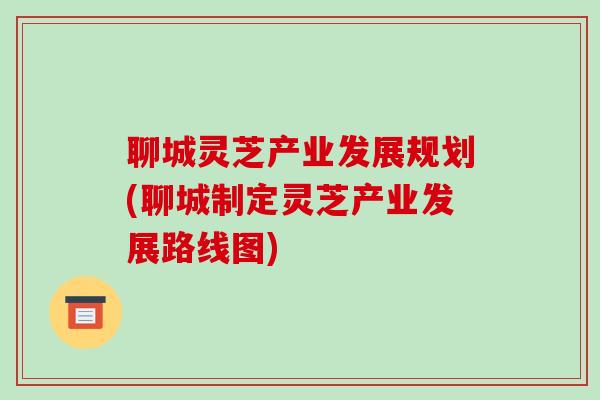 聊城灵芝产业发展规划(聊城制定灵芝产业发展路线图)-第1张图片-破壁灵芝孢子粉研究指南 聊城灵芝产业发展规划(聊城制定灵芝产业发展路线图)-第1张图片-破壁灵芝孢子粉研究指南