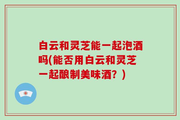 白云和灵芝能一起泡酒吗(能否用白云和灵芝一起酿制美味酒？)-第1张图片-破壁灵芝孢子粉研究指南