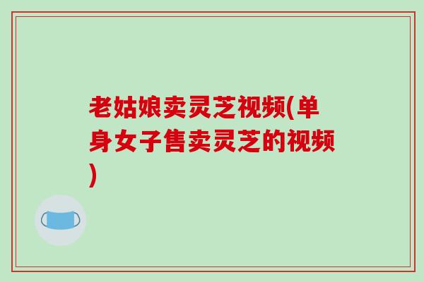 老姑娘卖灵芝视频(单身女子售卖灵芝的视频)-第1张图片-破壁灵芝孢子粉研究指南 老姑娘卖灵芝视频(单身女子售卖灵芝的视频)-第1张图片-破壁灵芝孢子粉研究指南