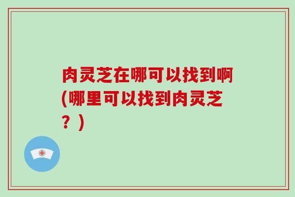 肉灵芝在哪可以找到啊(哪里可以找到肉灵芝？)-第1张图片-破壁灵芝孢子粉研究指南