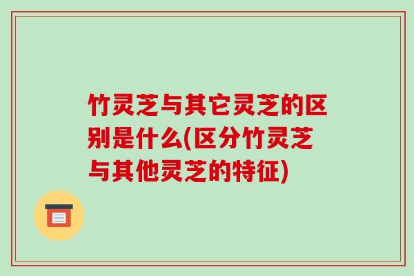 竹灵芝与其它灵芝的区别是什么(区分竹灵芝与其他灵芝的特征)-第1张图片-破壁灵芝孢子粉研究指南