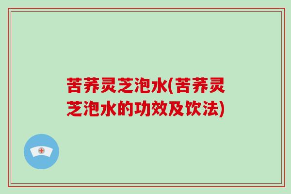 苦荞灵芝泡水(苦荞灵芝泡水的功效及饮法)-第1张图片-破壁灵芝孢子粉研究指南