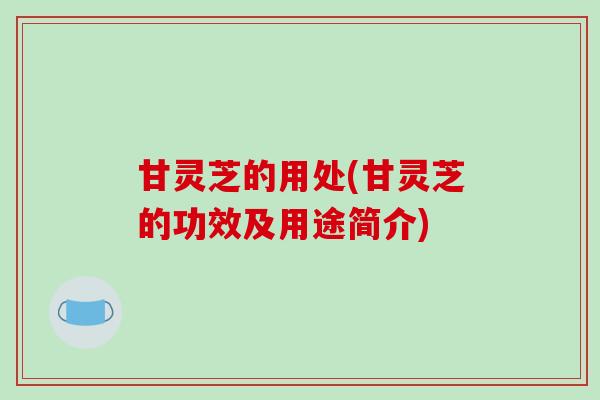 甘灵芝的用处(甘灵芝的功效及用途简介)-第1张图片-破壁灵芝孢子粉研究指南 甘灵芝的用处(甘灵芝的功效及用途简介)-第1张图片-破壁灵芝孢子粉研究指南