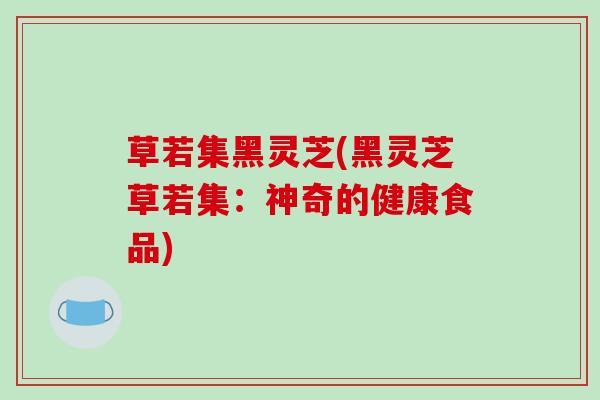 草若集黑灵芝(黑灵芝草若集：神奇的健康食品)-第1张图片-破壁灵芝孢子粉研究指南