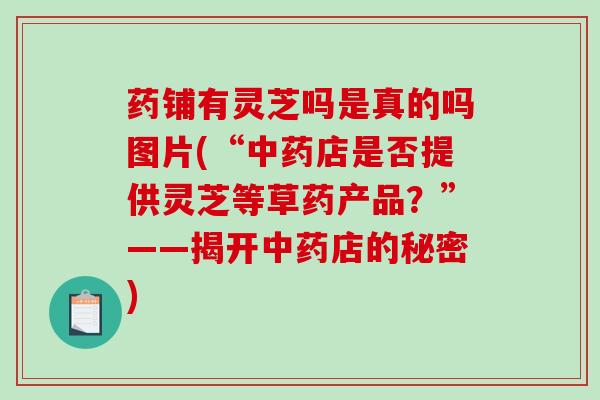 药铺有灵芝吗是真的吗图片(“中药店是否提供灵芝等草药产品?”——揭开中药店的秘密)-第1张图片-破壁灵芝孢子粉研究指南 药铺有灵芝吗是真的吗图片(“中药店是否提供灵芝等草药产品?”——揭开中药店的秘密)-第1张图片-破壁灵芝孢子粉研究指南