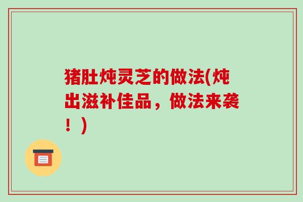 猪肚炖灵芝的做法(炖出滋补佳品,做法来袭!)-第1张图片-破壁灵芝孢子粉研究指南 猪肚炖灵芝的做法(炖出滋补佳品,做法来袭!)-第1张图片-破壁灵芝孢子粉研究指南